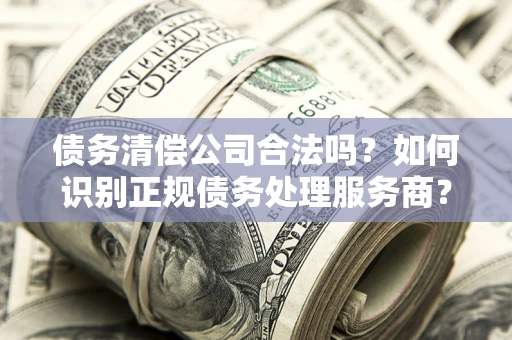 武汉债务清偿公司合法吗？如何识别正规债务处理服务商？