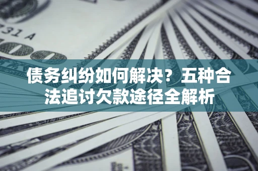 武汉债务纠纷如何解决？五种合法追讨欠款途径全解析