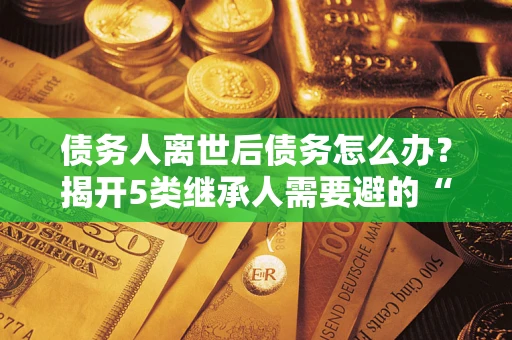 武汉债务人离世后债务怎么办？揭开5类继承人需要避的“坑”