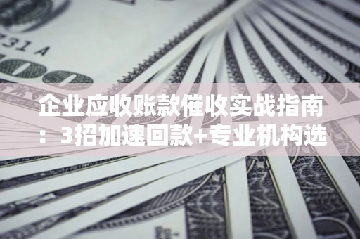 武汉企业应收账款催收实战指南：3招加速回款+专业机构选择避坑