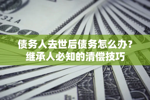 武汉债务人去世后债务怎么办？继承人必知的清偿技巧